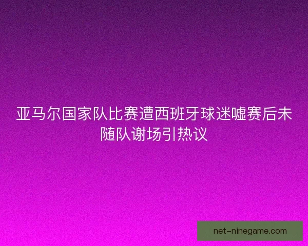 亚马尔国家队比赛遭西班牙球迷嘘赛后未随队谢场引热议
