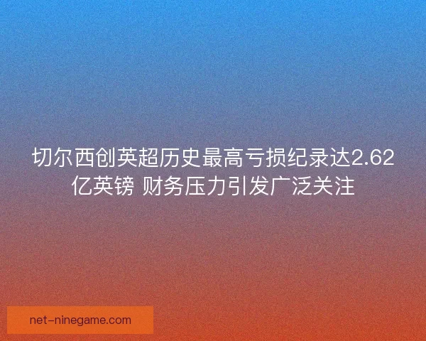 切尔西创英超历史最高亏损纪录达2.62亿英镑 财务压力引发广泛关注