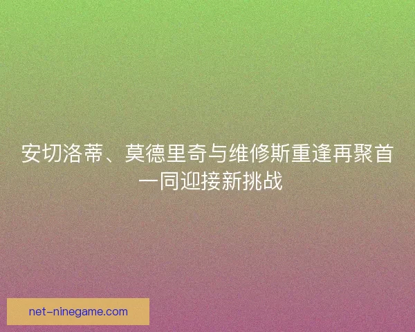 安切洛蒂、莫德里奇与维修斯重逢再聚首 一同迎接新挑战