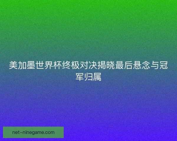 美加墨世界杯终极对决揭晓最后悬念与冠军归属
