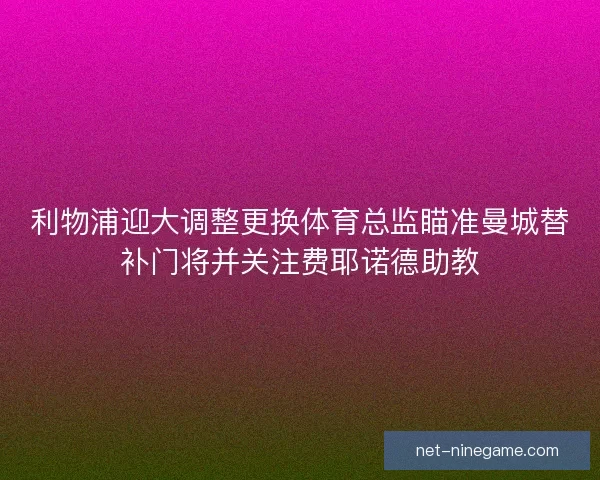 利物浦迎大调整更换体育总监瞄准曼城替补门将并关注费耶诺德助教