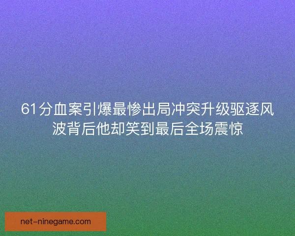 61分血案引爆最惨出局冲突升级驱逐风波背后他却笑到最后全场震惊