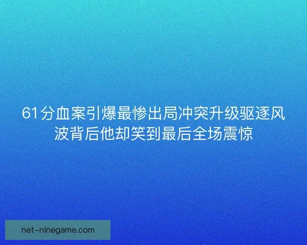 61分血案引爆最惨出局冲突升级驱逐风波背后他却笑到最后全场震惊
