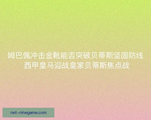 姆巴佩冲击金靴能否突破贝蒂斯坚固防线 西甲皇马迎战皇家贝蒂斯焦点战