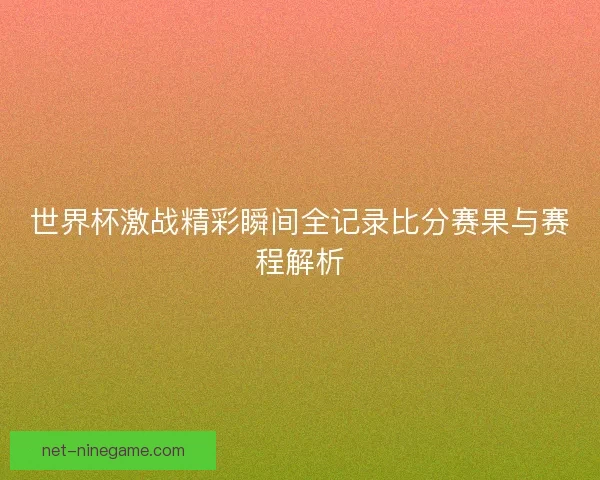 世界杯激战精彩瞬间全记录比分赛果与赛程解析