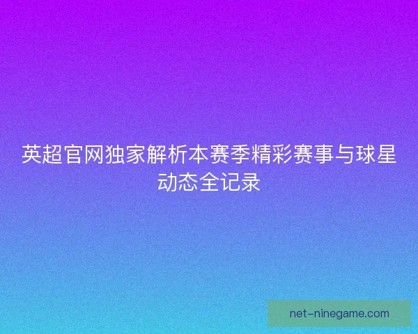 英超官网独家解析本赛季精彩赛事与球星动态全记录