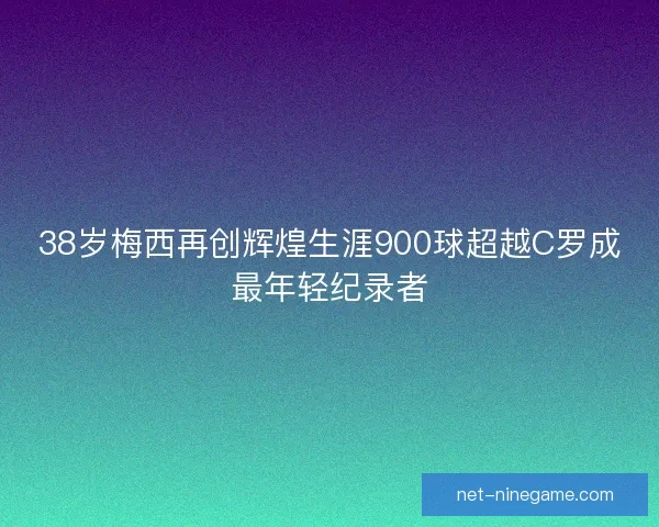 38岁梅西再创辉煌生涯900球超越C罗成最年轻纪录者