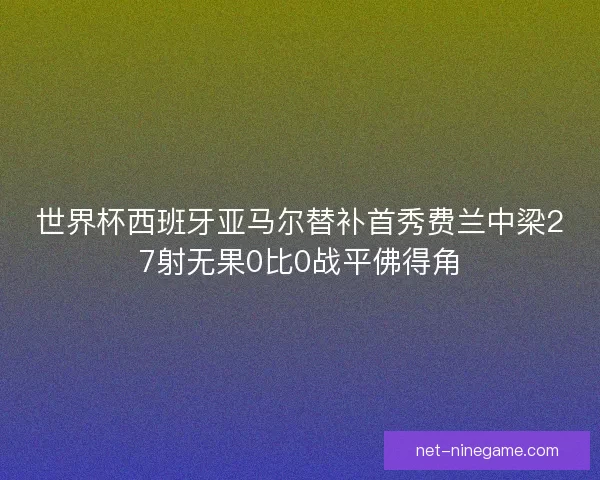 世界杯西班牙亚马尔替补首秀费兰中梁27射无果0比0战平佛得角