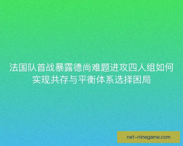 法国队首战暴露德尚难题进攻四人组如何实现共存与平衡体系选择困局
